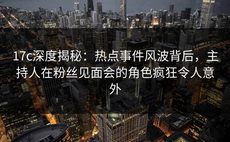 17c深度揭秘：热点事件风波背后，主持人在粉丝见面会的角色疯狂令人意外