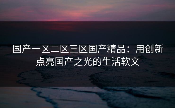 国产一区二区三区国产精品：用创新点亮国产之光的生活软文