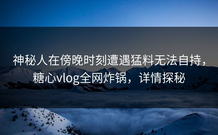 神秘人在傍晚时刻遭遇猛料无法自持，糖心vlog全网炸锅，详情探秘